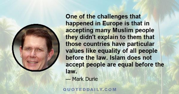 One of the challenges that happened in Europe is that in accepting many Muslim people they didn't explain to them that those countries have particular values like equality of all people before the law. Islam does not