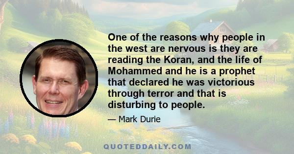 One of the reasons why people in the west are nervous is they are reading the Koran, and the life of Mohammed and he is a prophet that declared he was victorious through terror and that is disturbing to people.