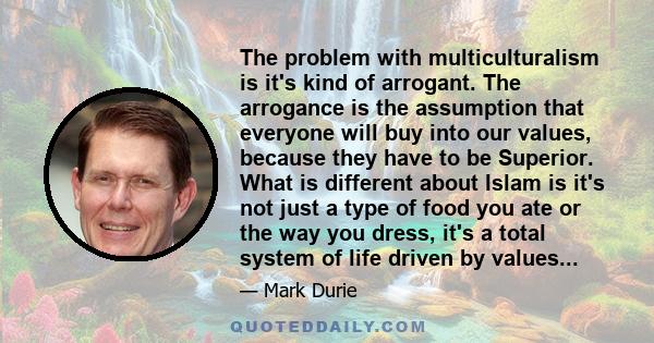 The problem with multiculturalism is it's kind of arrogant. The arrogance is the assumption that everyone will buy into our values, because they have to be Superior. What is different about Islam is it's not just a type 