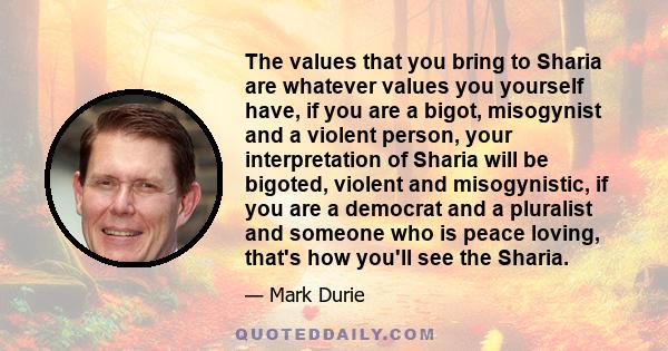 The values that you bring to Sharia are whatever values you yourself have, if you are a bigot, misogynist and a violent person, your interpretation of Sharia will be bigoted, violent and misogynistic, if you are a