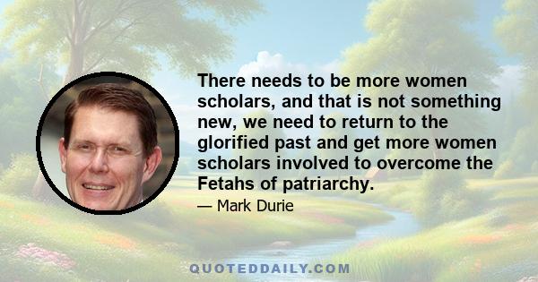 There needs to be more women scholars, and that is not something new, we need to return to the glorified past and get more women scholars involved to overcome the Fetahs of patriarchy.