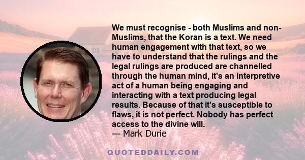 We must recognise - both Muslims and non- Muslims, that the Koran is a text. We need human engagement with that text, so we have to understand that the rulings and the legal rulings are produced are channelled through