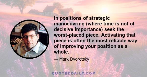 In positions of strategic manoeuvring (where time is not of decisive importance) seek the worst-placed piece. Activating that piece is often the most reliable way of improving your position as a whole.