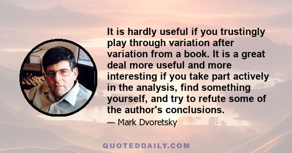 It is hardly useful if you trustingly play through variation after variation from a book. It is a great deal more useful and more interesting if you take part actively in the analysis, find something yourself, and try