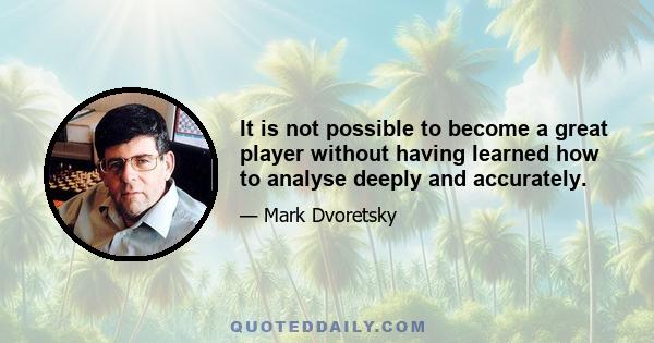 It is not possible to become a great player without having learned how to analyse deeply and accurately.