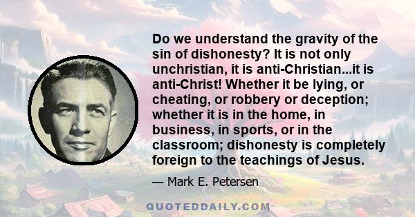 Do we understand the gravity of the sin of dishonesty? It is not only unchristian, it is anti-Christian...it is anti-Christ! Whether it be lying, or cheating, or robbery or deception; whether it is in the home, in