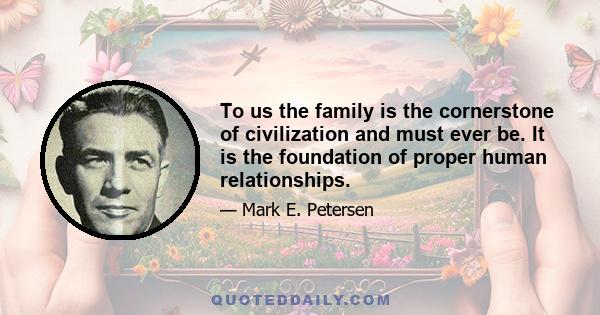 To us the family is the cornerstone of civilization and must ever be. It is the foundation of proper human relationships.