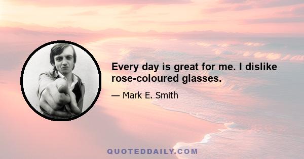 Every day is great for me. I dislike rose-coloured glasses.