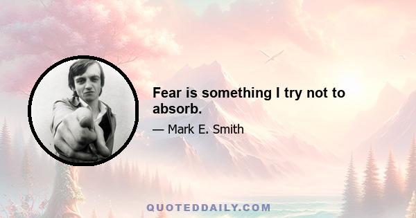 Fear is something I try not to absorb.