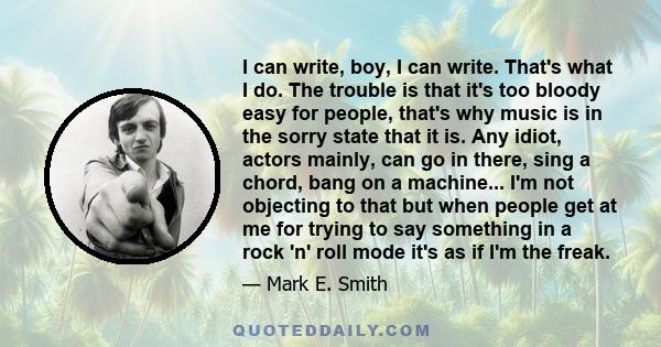 I can write, boy, I can write. That's what I do. The trouble is that it's too bloody easy for people, that's why music is in the sorry state that it is. Any idiot, actors mainly, can go in there, sing a chord, bang on a 