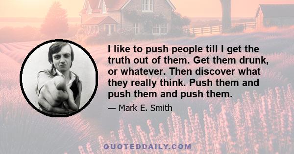 I like to push people till I get the truth out of them. Get them drunk, or whatever. Then discover what they really think. Push them and push them and push them.