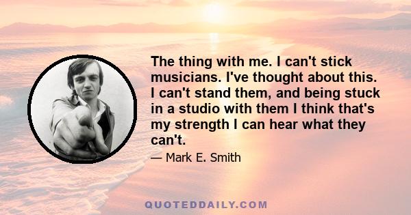 The thing with me. I can't stick musicians. I've thought about this. I can't stand them, and being stuck in a studio with them I think that's my strength I can hear what they can't.