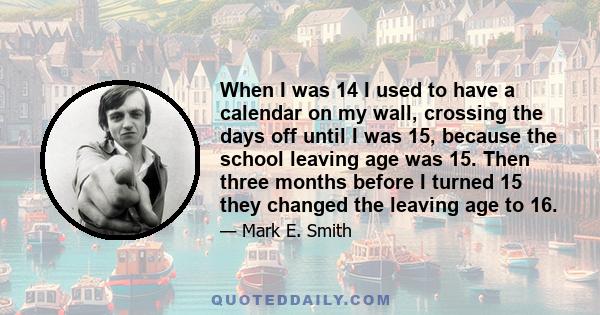 When I was 14 I used to have a calendar on my wall, crossing the days off until I was 15, because the school leaving age was 15. Then three months before I turned 15 they changed the leaving age to 16.