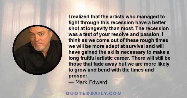 I realized that the artists who managed to fight through this recession have a better shot at longevity than most. The recession was a test of your resolve and passion. I think as we come out of these rough times we