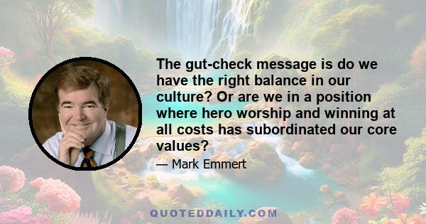 The gut-check message is do we have the right balance in our culture? Or are we in a position where hero worship and winning at all costs has subordinated our core values?