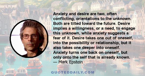 Anxiety and desire are two, often conflicting, orientations to the unknown. Both are tilted toward the future. Desire implies a willingness, or a need, to engage this unknown, while anxiety suggests a fear of it. Desire 