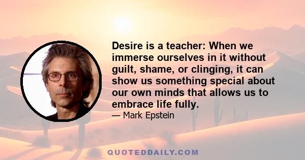 Desire is a teacher: When we immerse ourselves in it without guilt, shame, or clinging, it can show us something special about our own minds that allows us to embrace life fully.