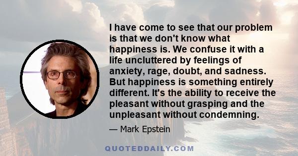 I have come to see that our problem is that we don't know what happiness is. We confuse it with a life uncluttered by feelings of anxiety, rage, doubt, and sadness. But happiness is something entirely different. It's