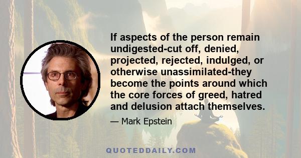 If aspects of the person remain undigested-cut off, denied, projected, rejected, indulged, or otherwise unassimilated-they become the points around which the core forces of greed, hatred and delusion attach themselves.