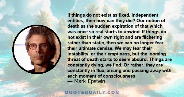 If things do not exist as fixed, independent entities, then how can they die? Our notion of death as the sudden expiration of that which was once so real starts to unwind. If things do not exist in their own right and