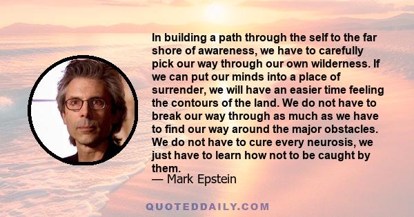 In building a path through the self to the far shore of awareness, we have to carefully pick our way through our own wilderness. If we can put our minds into a place of surrender, we will have an easier time feeling the 