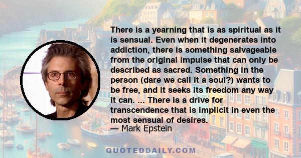 There is a yearning that is as spiritual as it is sensual. Even when it degenerates into addiction, there is something salvageable from the original impulse that can only be described as sacred. Something in the person