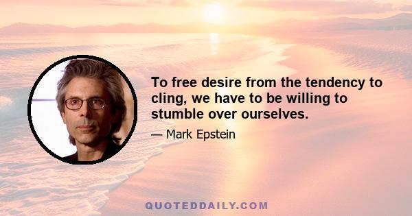 To free desire from the tendency to cling, we have to be willing to stumble over ourselves.