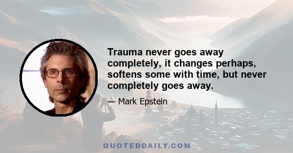 Trauma never goes away completely, it changes perhaps, softens some with time, but never completely goes away.