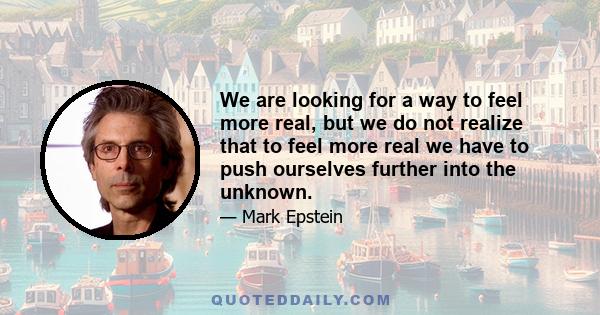 We are looking for a way to feel more real, but we do not realize that to feel more real we have to push ourselves further into the unknown.