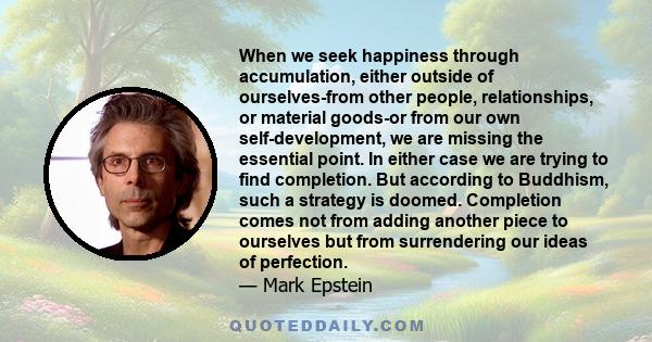 When we seek happiness through accumulation, either outside of ourselves-from other people, relationships, or material goods-or from our own self-development, we are missing the essential point. In either case we are