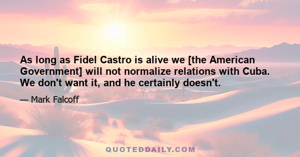 As long as Fidel Castro is alive we [the American Government] will not normalize relations with Cuba. We don't want it, and he certainly doesn't.