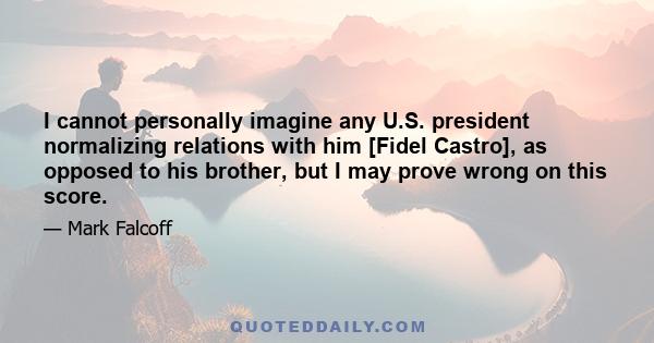 I cannot personally imagine any U.S. president normalizing relations with him [Fidel Castro], as opposed to his brother, but I may prove wrong on this score.