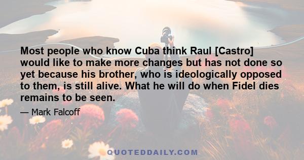 Most people who know Cuba think Raul [Castro] would like to make more changes but has not done so yet because his brother, who is ideologically opposed to them, is still alive. What he will do when Fidel dies remains to 