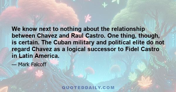 We know next to nothing about the relationship between Chavez and Raul Castro. One thing, though, is certain. The Cuban military and political elite do not regard Chavez as a logical successor to Fidel Castro in Latin