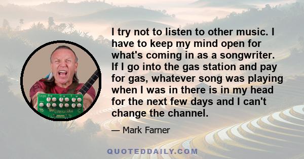 I try not to listen to other music. I have to keep my mind open for what's coming in as a songwriter. If I go into the gas station and pay for gas, whatever song was playing when I was in there is in my head for the