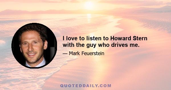 I love to listen to Howard Stern with the guy who drives me.