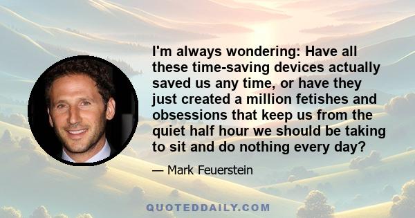 I'm always wondering: Have all these time-saving devices actually saved us any time, or have they just created a million fetishes and obsessions that keep us from the quiet half hour we should be taking to sit and do