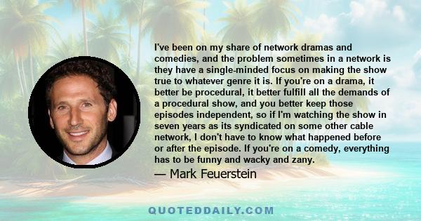 I've been on my share of network dramas and comedies, and the problem sometimes in a network is they have a single-minded focus on making the show true to whatever genre it is. If you're on a drama, it better be