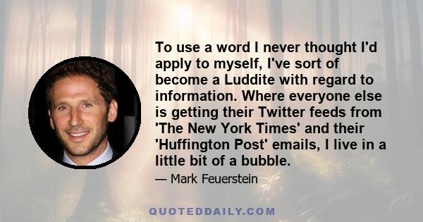 To use a word I never thought I'd apply to myself, I've sort of become a Luddite with regard to information. Where everyone else is getting their Twitter feeds from 'The New York Times' and their 'Huffington Post'