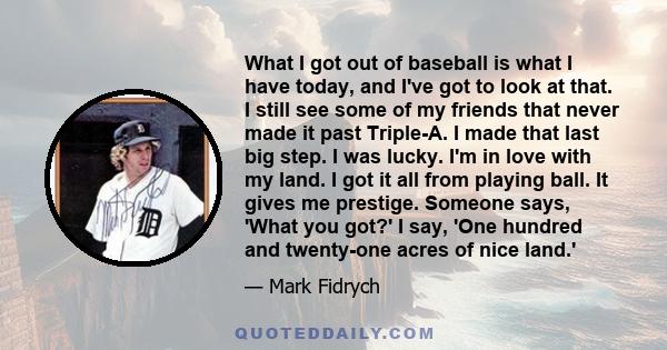 What I got out of baseball is what I have today, and I've got to look at that. I still see some of my friends that never made it past Triple-A. I made that last big step. I was lucky. I'm in love with my land. I got it