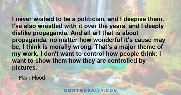 I never wished to be a politician, and I despise them. I've also wrestled with it over the years, and I deeply dislike propaganda. And all art that is about propaganda, no matter how wonderful it's cause may be, I think 