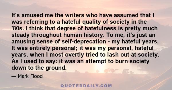 It's amused me the writers who have assumed that I was referring to a hateful quality of society in the '80s. I think that degree of hatefulness is pretty much steady throughout human history. To me, it's just an