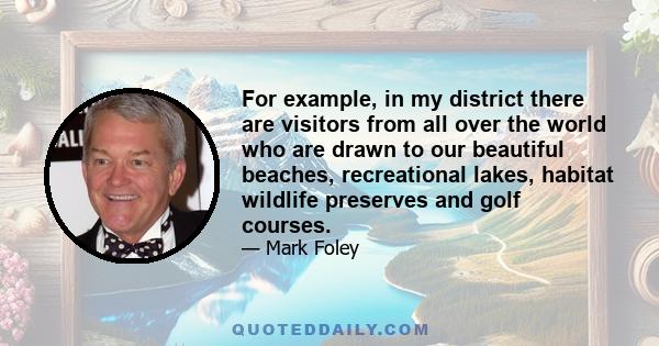 For example, in my district there are visitors from all over the world who are drawn to our beautiful beaches, recreational lakes, habitat wildlife preserves and golf courses.