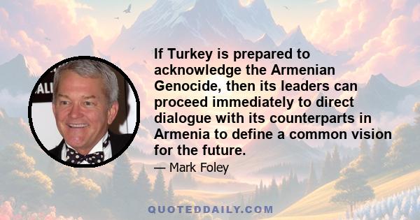 If Turkey is prepared to acknowledge the Armenian Genocide, then its leaders can proceed immediately to direct dialogue with its counterparts in Armenia to define a common vision for the future.