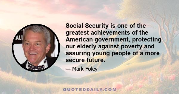 Social Security is one of the greatest achievements of the American government, protecting our elderly against poverty and assuring young people of a more secure future.