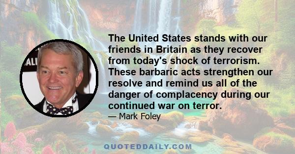 The United States stands with our friends in Britain as they recover from today's shock of terrorism. These barbaric acts strengthen our resolve and remind us all of the danger of complacency during our continued war on 