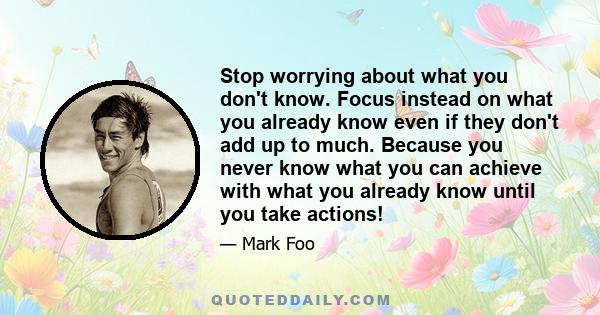 Stop worrying about what you don't know. Focus instead on what you already know even if they don't add up to much. Because you never know what you can achieve with what you already know until you take actions!