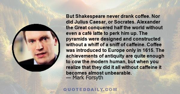 But Shakespeare never drank coffee. Nor did Julius Caesar, or Socrates. Alexander the Great conquered half the world without even a café latte to perk him up. The pyramids were designed and constructed without a whiff