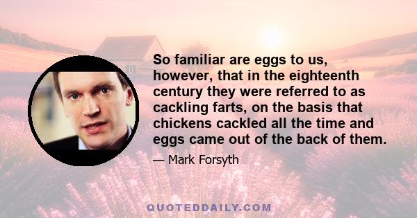 So familiar are eggs to us, however, that in the eighteenth century they were referred to as cackling farts, on the basis that chickens cackled all the time and eggs came out of the back of them.