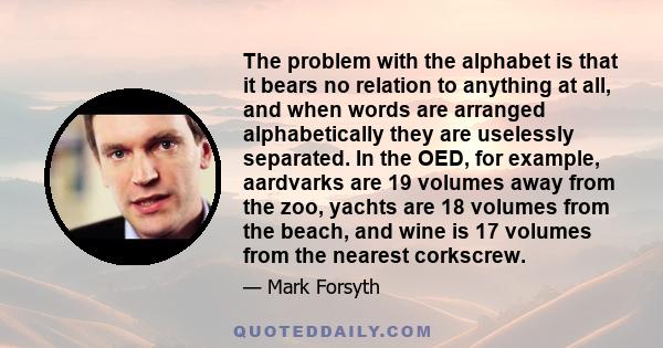 The problem with the alphabet is that it bears no relation to anything at all, and when words are arranged alphabetically they are uselessly separated. In the OED, for example, aardvarks are 19 volumes away from the